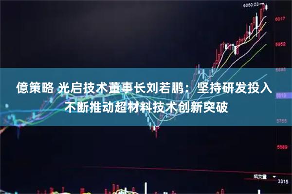 億策略 光启技术董事长刘若鹏：坚持研发投入 不断推动超材料技术创新突破