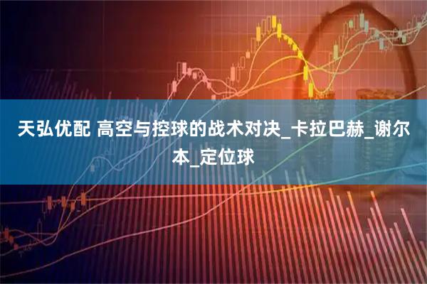 天弘优配 高空与控球的战术对决_卡拉巴赫_谢尔本_定位球