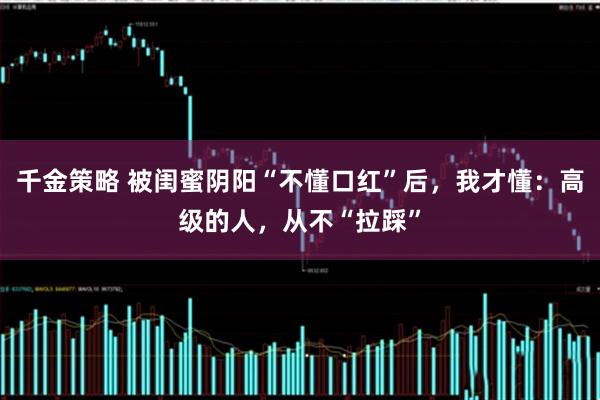 千金策略 被闺蜜阴阳“不懂口红”后，我才懂：高级的人，从不“拉踩”