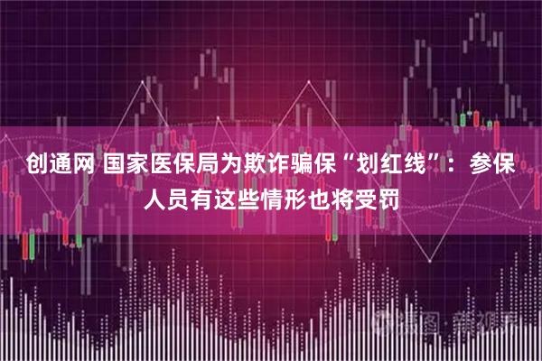 创通网 国家医保局为欺诈骗保“划红线”：参保人员有这些情形也将受罚