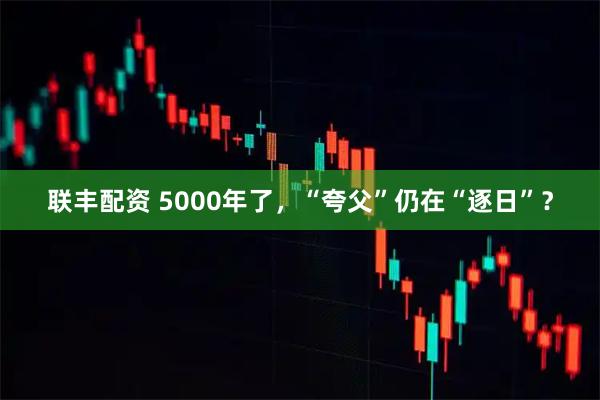 联丰配资 5000年了，“夸父”仍在“逐日”？