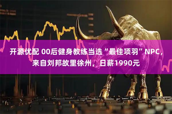 开源优配 00后健身教练当选“最佳项羽”NPC,来自刘邦故里徐州,日薪1990元