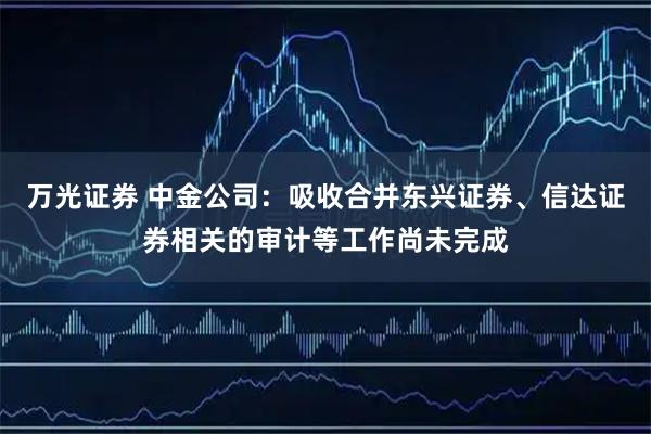 万光证券 中金公司：吸收合并东兴证券、信达证券相关的审计等工作尚未完成