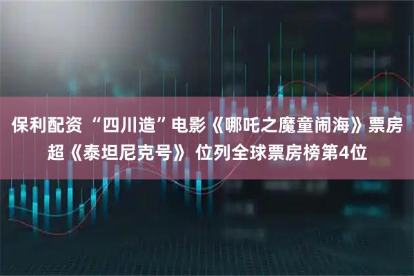 保利配资 “四川造”电影《哪吒之魔童闹海》票房超《泰坦尼克号》 位列全球票房榜第4位