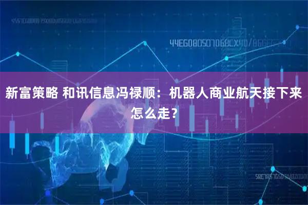 新富策略 和讯信息冯禄顺：机器人商业航天接下来怎么走？