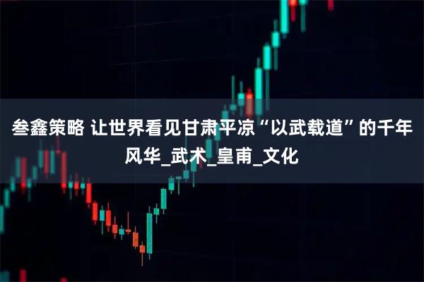 叁鑫策略 让世界看见甘肃平凉“以武载道”的千年风华_武术_皇甫_文化