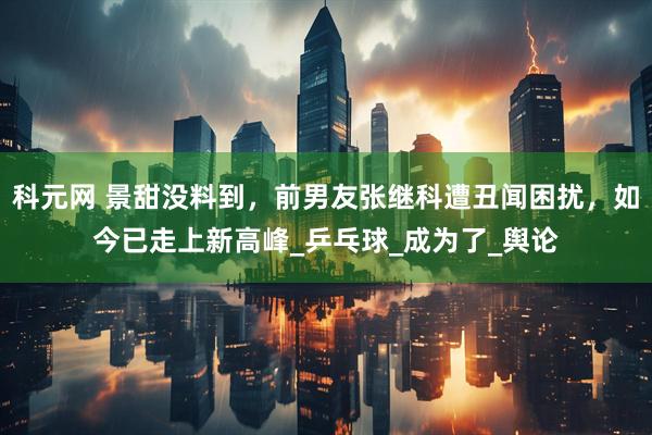科元网 景甜没料到，前男友张继科遭丑闻困扰，如今已走上新高峰_乒乓球_成为了_舆论